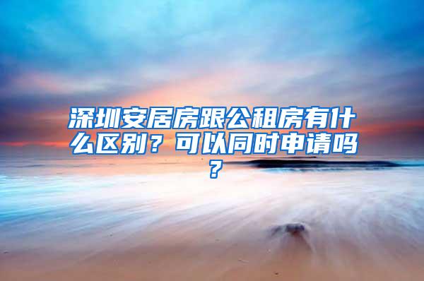 深圳安居房跟公租房有什么区别？可以同时申请吗？