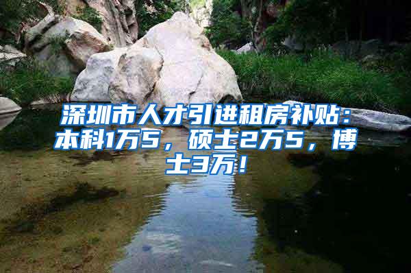 深圳市人才引进租房补贴：本科1万5，硕士2万5，博士3万！