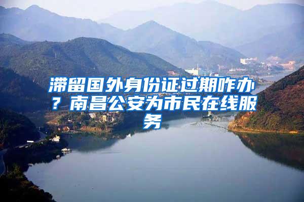 滞留国外身份证过期咋办？南昌公安为市民在线服务