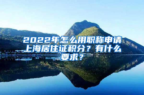 2022年怎么用职称申请上海居住证积分？有什么要求？