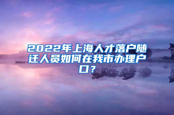 2022年上海人才落户随迁人员如何在我市办理户口？