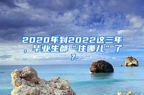 2020年到2022这三年，毕业生都“住哪儿”了？