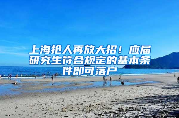 上海抢人再放大招！应届研究生符合规定的基本条件即可落户