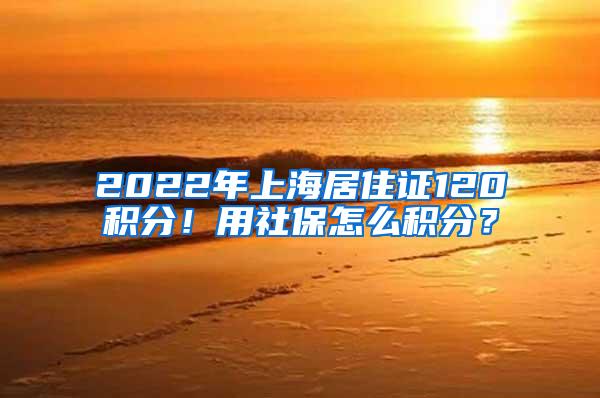 2022年上海居住证120积分！用社保怎么积分？