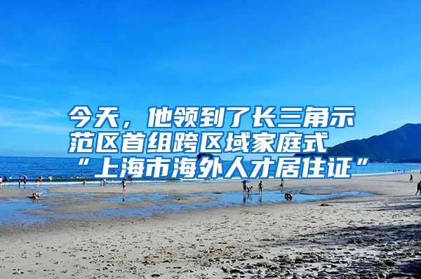 今天，他领到了长三角示范区首组跨区域家庭式“上海市海外人才居住证”