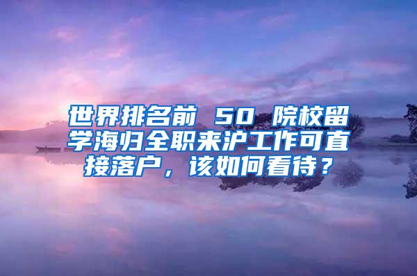 世界排名前 50 院校留学海归全职来沪工作可直接落户，该如何看待？