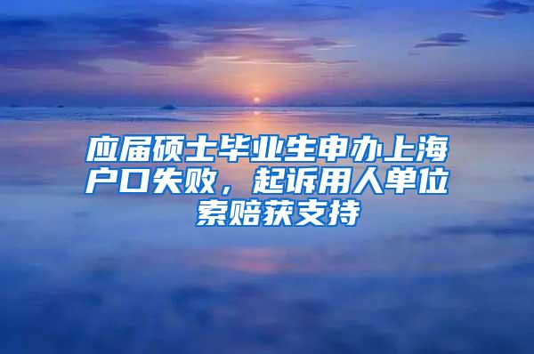 应届硕士毕业生申办上海户口失败，起诉用人单位 索赔获支持