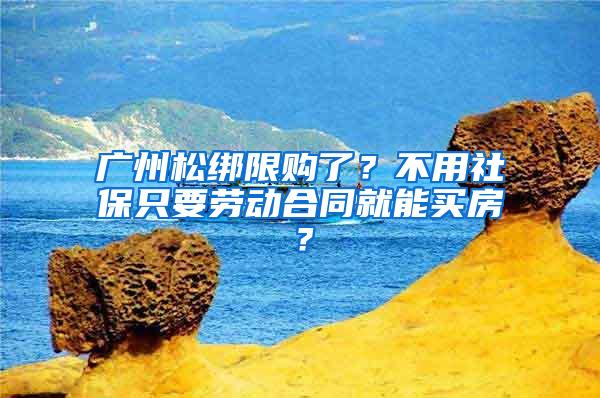 广州松绑限购了？不用社保只要劳动合同就能买房？