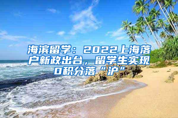 海滨留学：2022上海落户新政出台，留学生实现0积分落“沪”