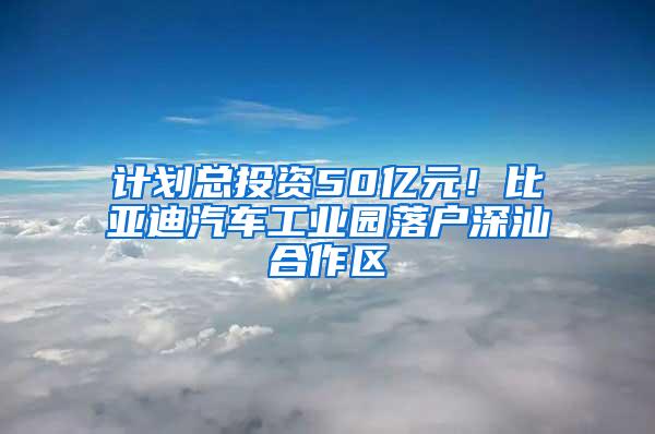 计划总投资50亿元！比亚迪汽车工业园落户深汕合作区