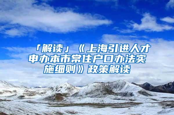 「解读」《上海引进人才申办本市常住户口办法实施细则》政策解读