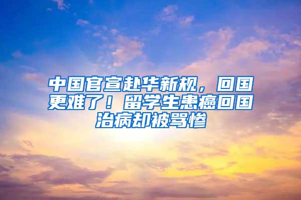 中国官宣赴华新规，回国更难了！留学生患癌回国治病却被骂惨