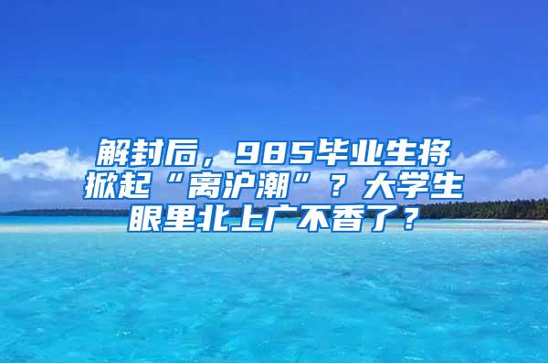 解封后，985毕业生将掀起“离沪潮”？大学生眼里北上广不香了？