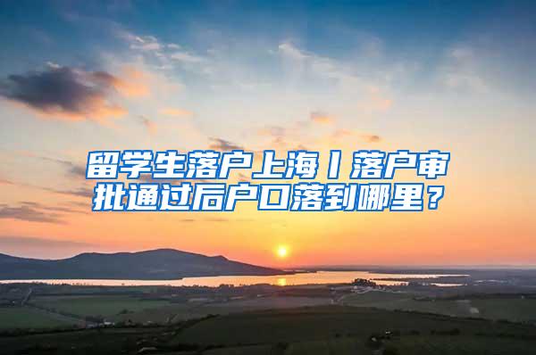 留学生落户上海丨落户审批通过后户口落到哪里？