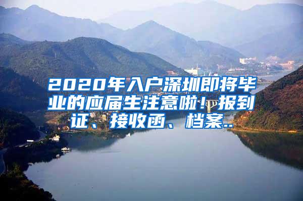 2020年入户深圳即将毕业的应届生注意啦！报到证、接收函、档案..