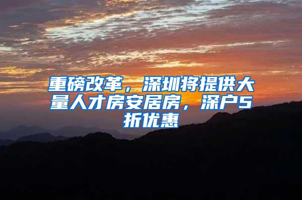 重磅改革，深圳将提供大量人才房安居房，深户5折优惠