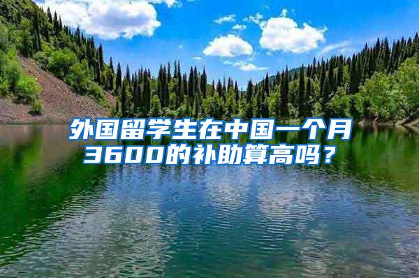 外国留学生在中国一个月3600的补助算高吗？