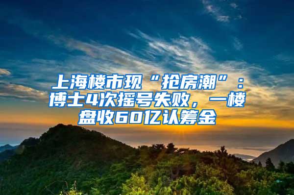 上海楼市现“抢房潮”：博士4次摇号失败，一楼盘收60亿认筹金