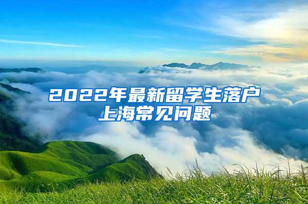 2022年最新留学生落户上海常见问题