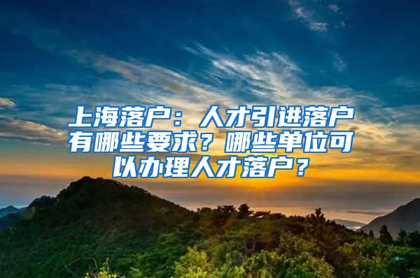 上海落户：人才引进落户有哪些要求？哪些单位可以办理人才落户？