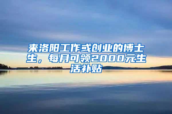 来洛阳工作或创业的博士生，每月可领2000元生活补贴