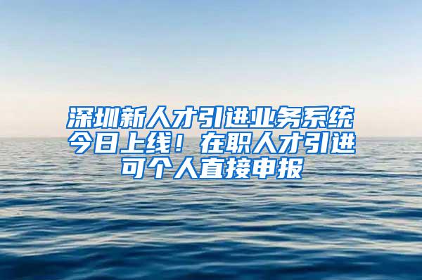 深圳新人才引进业务系统今日上线！在职人才引进可个人直接申报