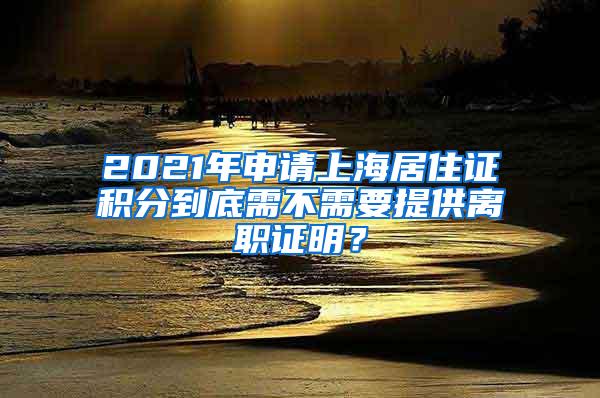 2021年申请上海居住证积分到底需不需要提供离职证明？