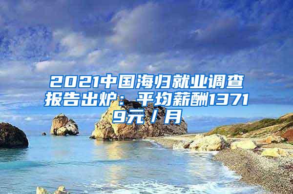 2021中国海归就业调查报告出炉：平均薪酬13719元／月