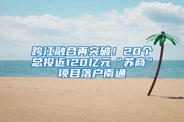 跨江融合再突破！20个总投近120亿元“苏商”项目落户南通