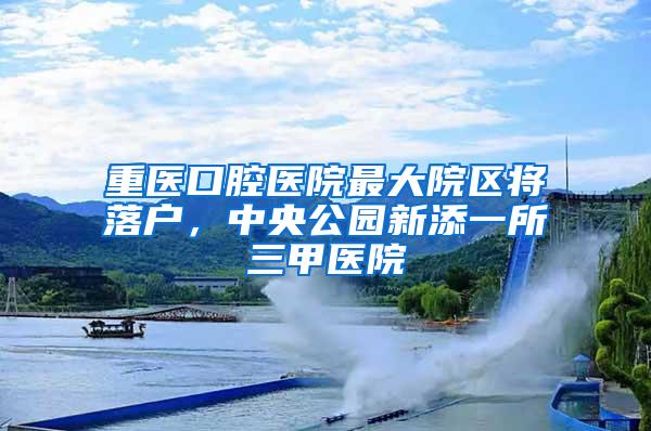 重医口腔医院最大院区将落户，中央公园新添一所三甲医院