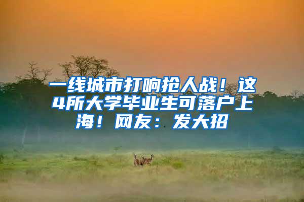 一线城市打响抢人战！这4所大学毕业生可落户上海！网友：发大招