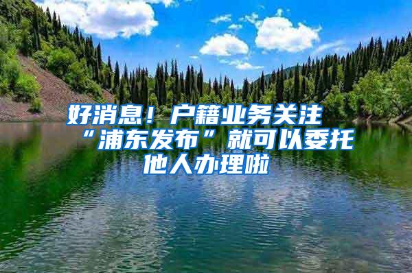 好消息！户籍业务关注“浦东发布”就可以委托他人办理啦