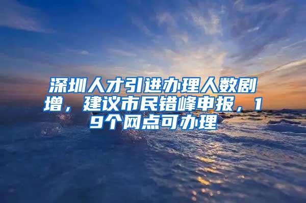 深圳人才引进办理人数剧增，建议市民错峰申报，19个网点可办理