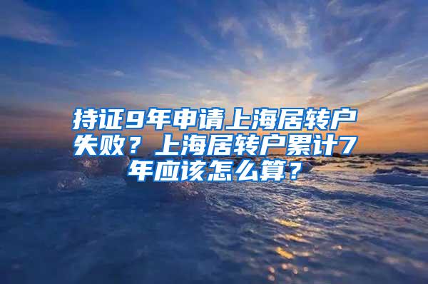 持证9年申请上海居转户失败？上海居转户累计7年应该怎么算？