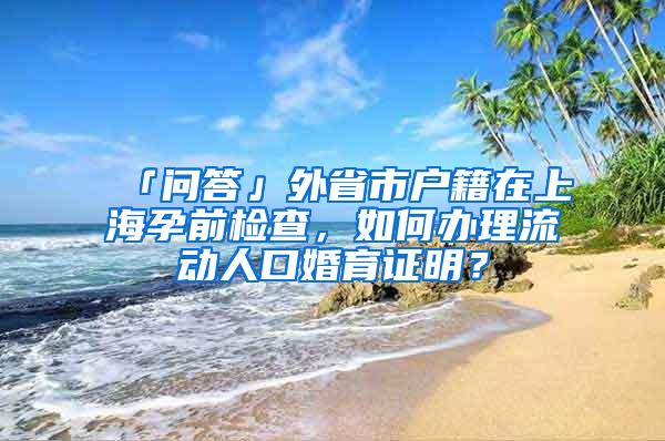 「问答」外省市户籍在上海孕前检查，如何办理流动人口婚育证明？