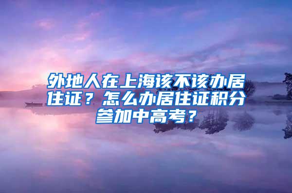 外地人在上海该不该办居住证？怎么办居住证积分参加中高考？