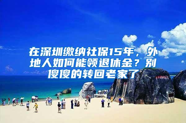 在深圳缴纳社保15年，外地人如何能领退休金？别傻傻的转回老家了