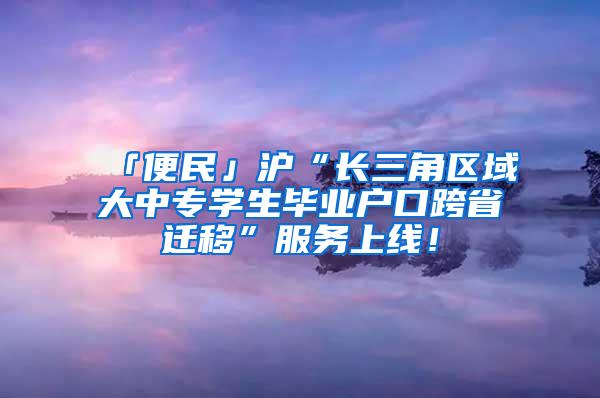 「便民」沪“长三角区域大中专学生毕业户口跨省迁移”服务上线！