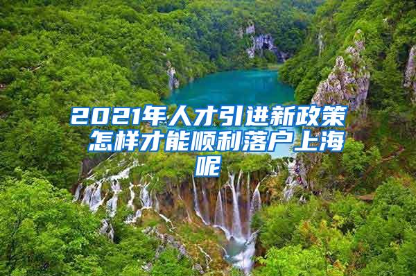 2021年人才引进新政策 怎样才能顺利落户上海呢