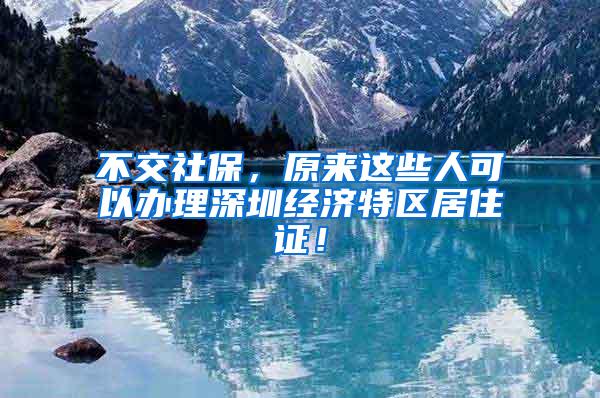 不交社保，原来这些人可以办理深圳经济特区居住证！