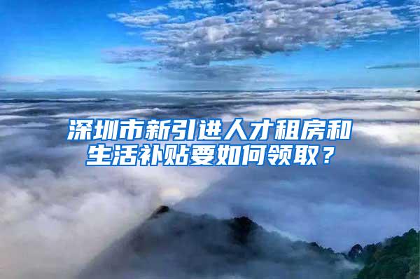 深圳市新引进人才租房和生活补贴要如何领取？