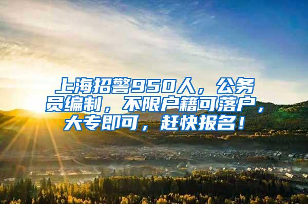 上海招警950人，公务员编制，不限户籍可落户，大专即可，赶快报名！