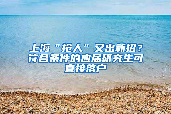 上海“抢人”又出新招？符合条件的应届研究生可直接落户