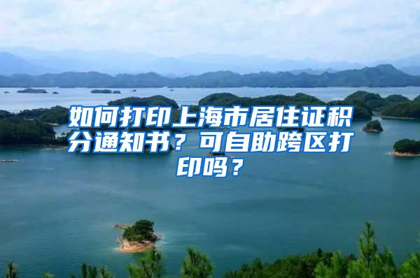 如何打印上海市居住证积分通知书？可自助跨区打印吗？