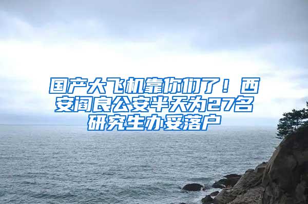 国产大飞机靠你们了！西安阎良公安半天为27名研究生办妥落户