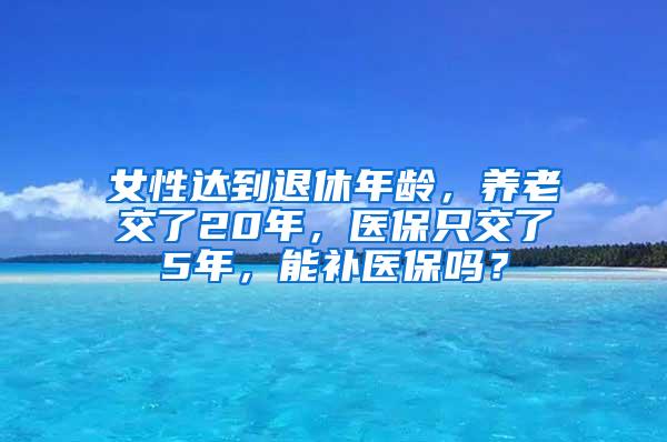 女性达到退休年龄，养老交了20年，医保只交了5年，能补医保吗？