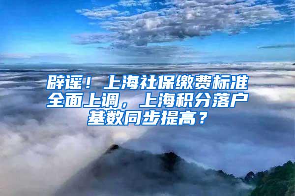 辟谣！上海社保缴费标准全面上调，上海积分落户基数同步提高？