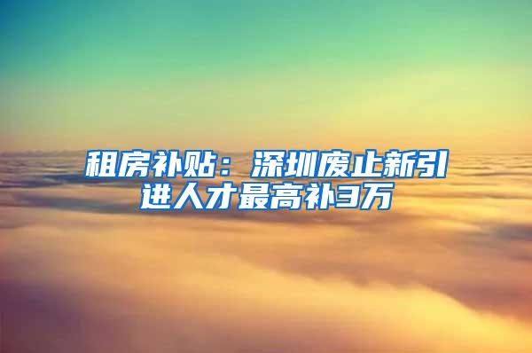 租房补贴：深圳废止新引进人才最高补3万