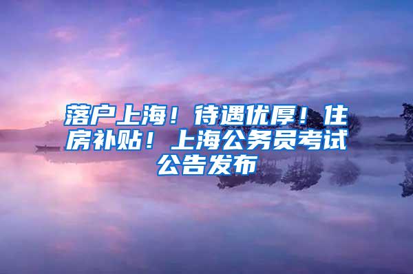 落户上海！待遇优厚！住房补贴！上海公务员考试公告发布