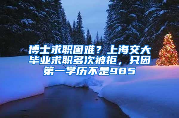 博士求职困难？上海交大毕业求职多次被拒，只因第一学历不是985